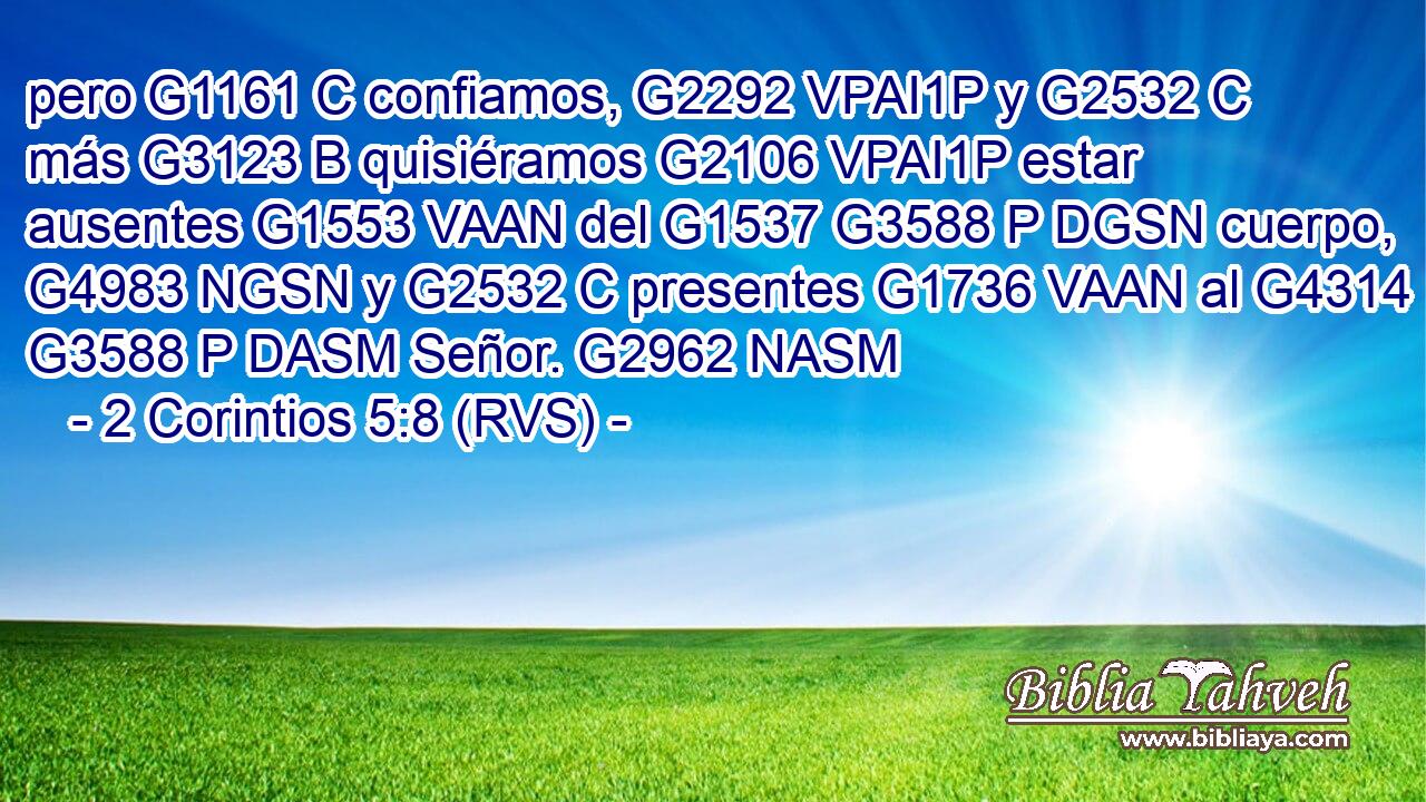 pero G1161 C confiamos, G2292 VPAI1P y G2532 C más G3123 B quisiéramos G2106 VPAI1P estar ausentes G1553 VAAN del G1537 G3588 P DGSN cuerpo, G4983 NGSN y G2532 C presentes G1736 VAAN al G4314 G3588 P DASM Señor. G2962 NASM 