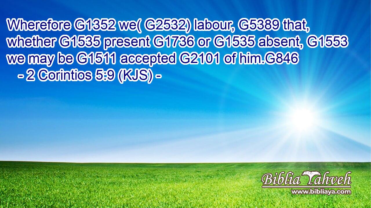 Wherefore G1352 we( G2532) labour, G5389 that, whether G1535 present G1736 or G1535 absent, G1553 we may be G1511 accepted G2101 of him.G846