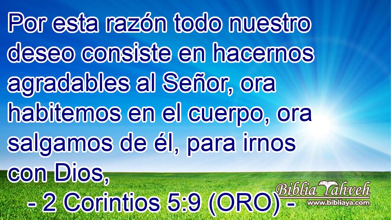  Por esta razón todo nuestro deseo consiste en hacernos agradables al Señor, ora habitemos en el cuerpo, ora salgamos de él, para irnos con Dios, 