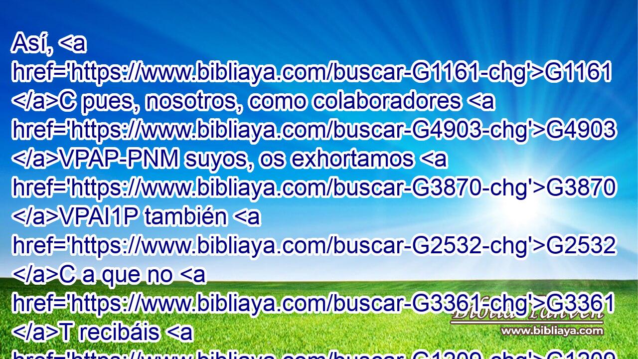 Así, G1161 C pues, nosotros, como colaboradores G4903 VPAP-PNM suyos, os exhortamos G3870 VPAI1P también G2532 C a que no G3361 T recibáis G1209 G5209 VAMN RP2AP en G1519 P vano G2756 JASN la G3588 DASF gracia G5485 NASF de Dios. G3588 G2316 DGSM NGSM 