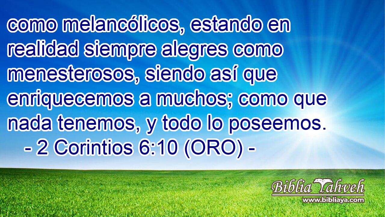  como melancólicos, estando en realidad siempre alegres como menesterosos, siendo así que enriquecemos a muchos; como que nada tenemos, y todo lo poseemos. 