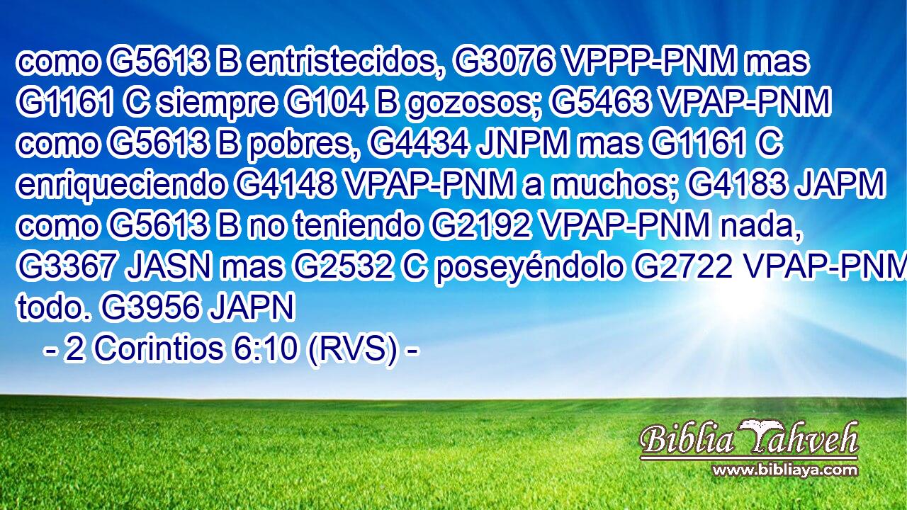 como G5613 B entristecidos, G3076 VPPP-PNM mas G1161 C siempre G104 B gozosos; G5463 VPAP-PNM como G5613 B pobres, G4434 JNPM mas G1161 C enriqueciendo G4148 VPAP-PNM a muchos; G4183 JAPM como G5613 B no teniendo G2192 VPAP-PNM nada, G3367 JASN mas G2532 C poseyéndolo G2722 VPAP-PNM todo. G3956 JAPN 