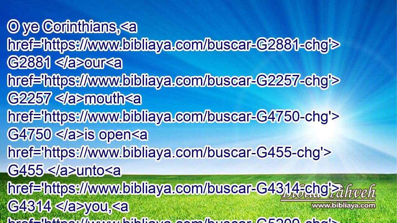 O ye Corinthians, G2881 our G2257 mouth G4750 is open G455 unto G4314 you, G5209 our G2257 heart G2588 is enlarged.G4115