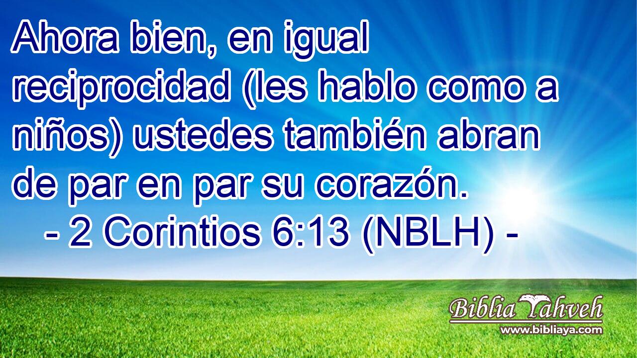  Ahora bien, en igual reciprocidad (les hablo como a niños) ustedes también abran de par en par su corazón. 