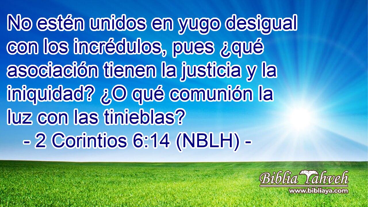  No estén unidos en yugo desigual con los incrédulos, pues ¿qué asociación tienen la justicia y la iniquidad? ¿O qué comunión la luz con las tinieblas? 