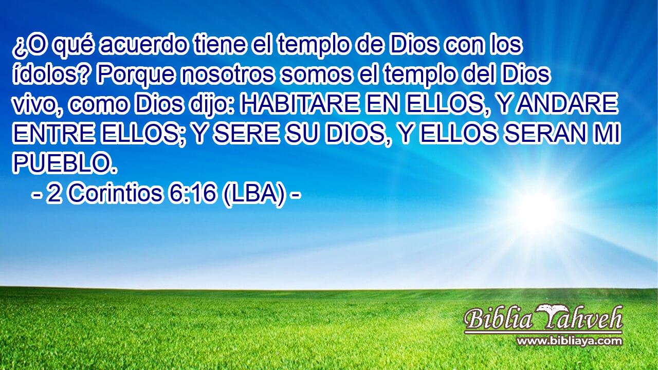 ¿O qué acuerdo tiene el templo de Dios con los ídolos? Porque nosotros somos el templo del Dios vivo, como Dios dijo: HABITARE EN ELLOS, Y ANDARE ENTRE ELLOS; Y SERE SU DIOS, Y ELLOS SERAN MI PUEBLO.