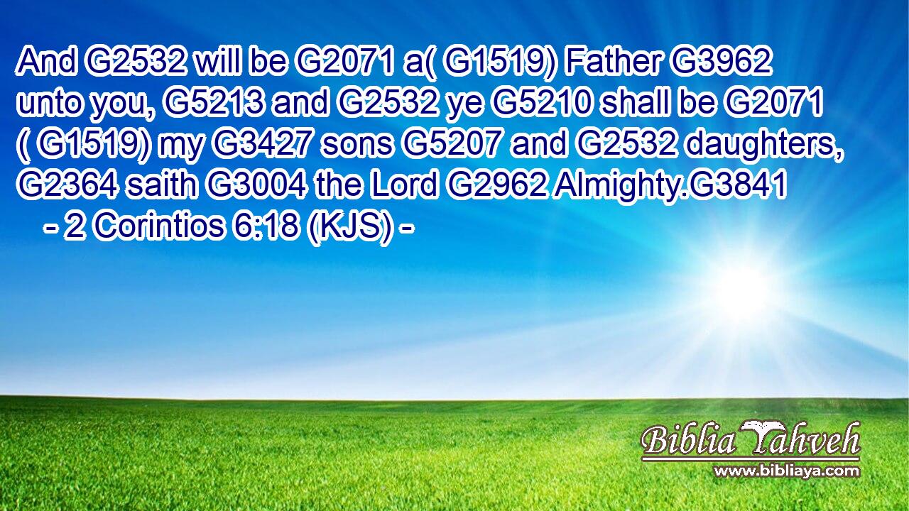 And G2532 will be G2071 a( G1519) Father G3962 unto you, G5213 and G2532 ye G5210 shall be G2071 ( G1519) my G3427 sons G5207 and G2532 daughters, G2364 saith G3004 the Lord G2962 Almighty.G3841