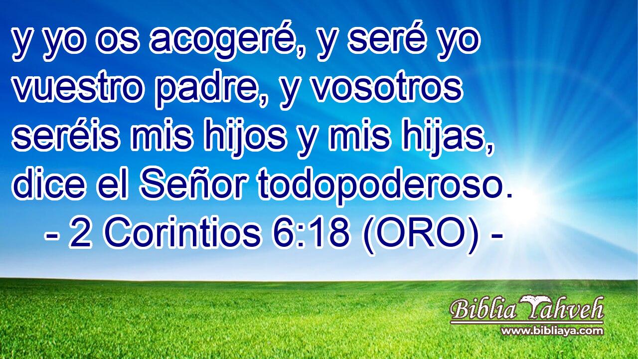  y yo os acogeré, y seré yo vuestro padre, y vosotros seréis mis hijos y mis hijas, dice el Señor todopoderoso. 