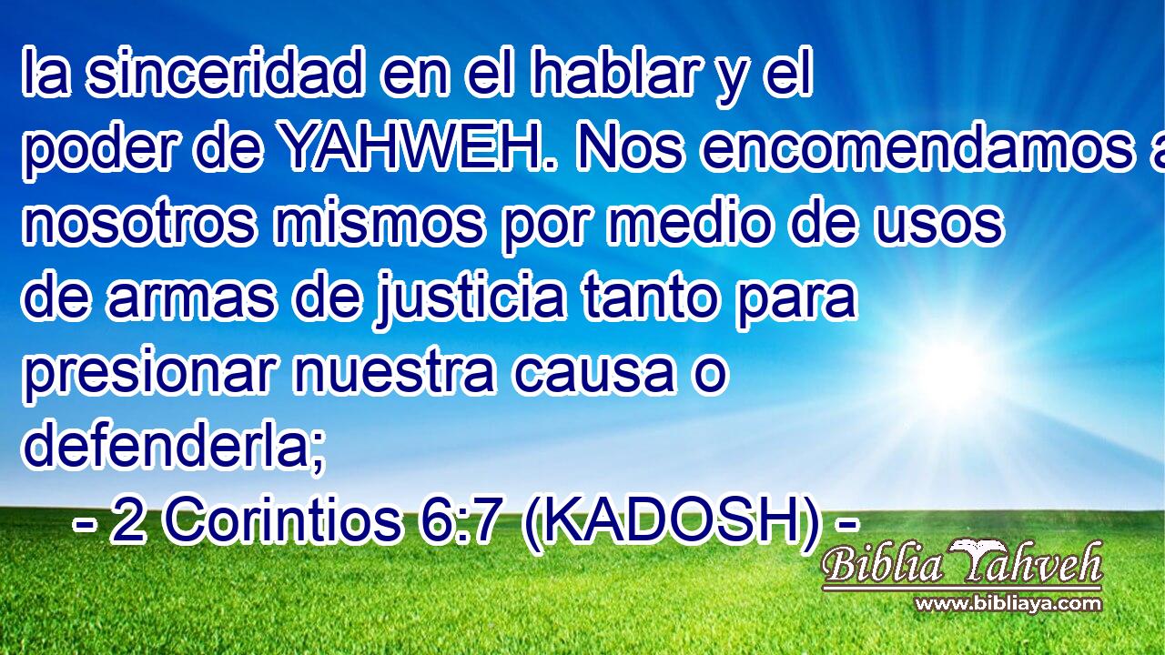  la sinceridad en el hablar y el poder de YAHWEH. Nos encomendamos a nosotros mismos por medio de usos de armas de justicia tanto para presionar nuestra causa o defenderla; 