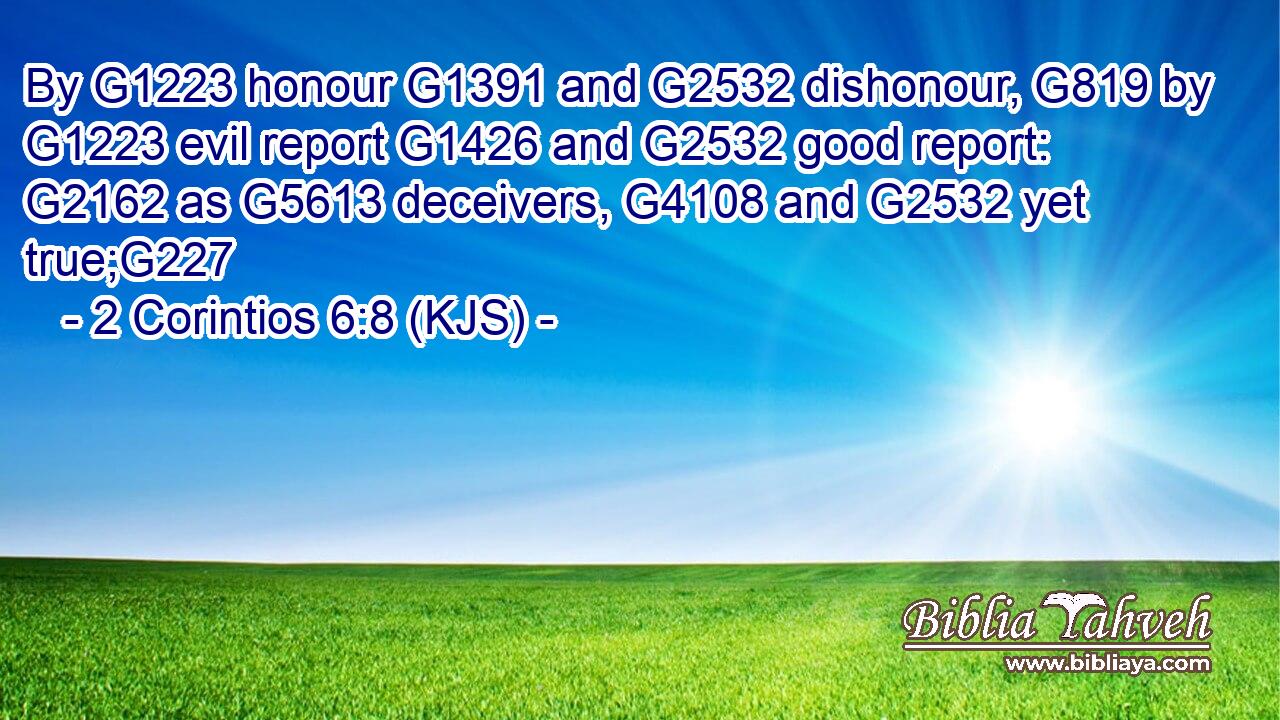 By G1223 honour G1391 and G2532 dishonour, G819 by G1223 evil report G1426 and G2532 good report: G2162 as G5613 deceivers, G4108 and G2532 yet true;G227