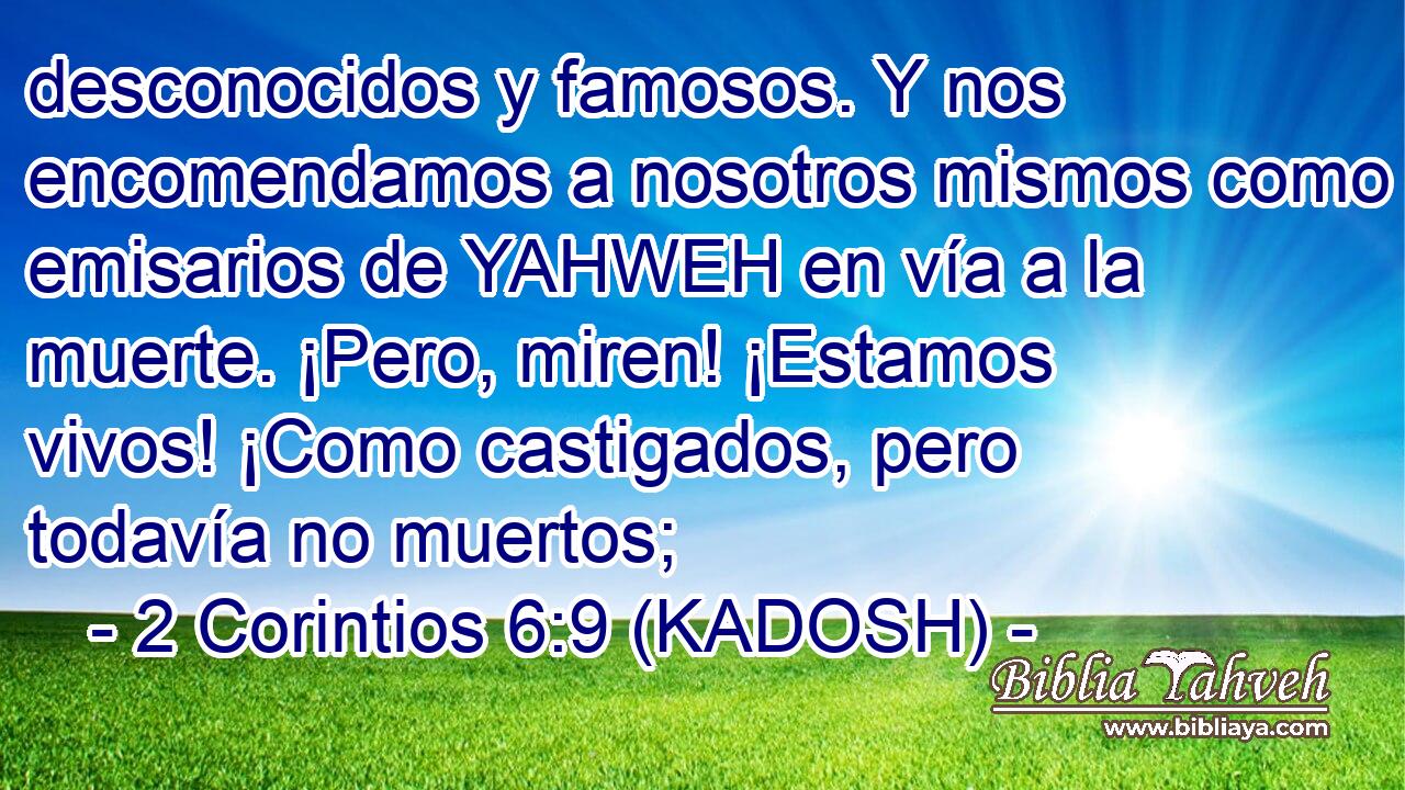  desconocidos y famosos. Y nos encomendamos a nosotros mismos como emisarios de YAHWEH en vía a la muerte. ¡Pero, miren! ¡Estamos vivos! ¡Como castigados, pero todavía no muertos; 