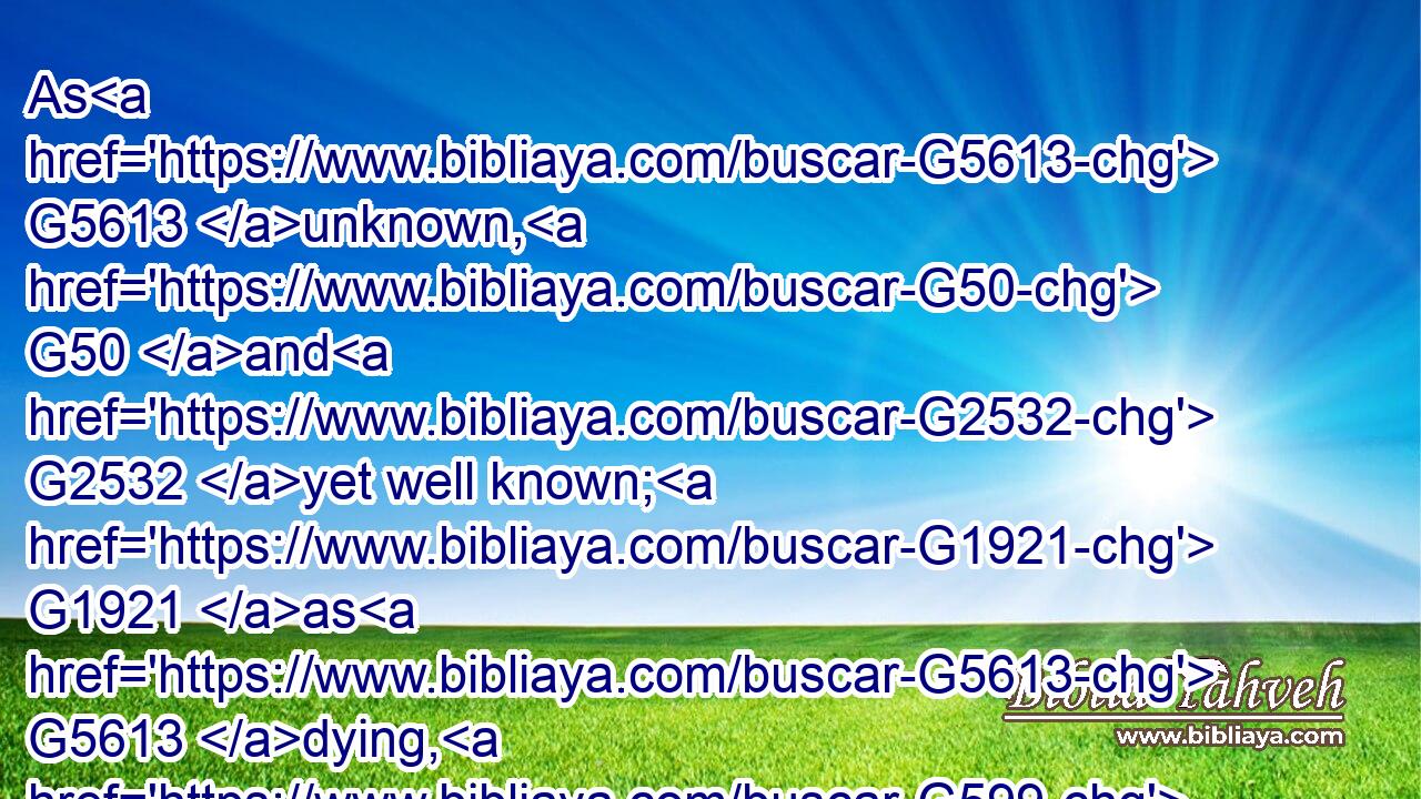 As G5613 unknown, G50 and G2532 yet well known; G1921 as G5613 dying, G599 and, G2532 behold, G2400 we live; G2198 as G5613 chastened, G3811 and G2532 not G3361 killed;G2289