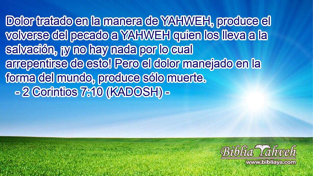  Dolor tratado en la manera de YAHWEH, produce el volverse del pecado a YAHWEH quien los lleva a la salvación, ¡y no hay nada por lo cual arrepentirse de esto! Pero el dolor manejado en la forma del mundo, produce sólo muerte. 