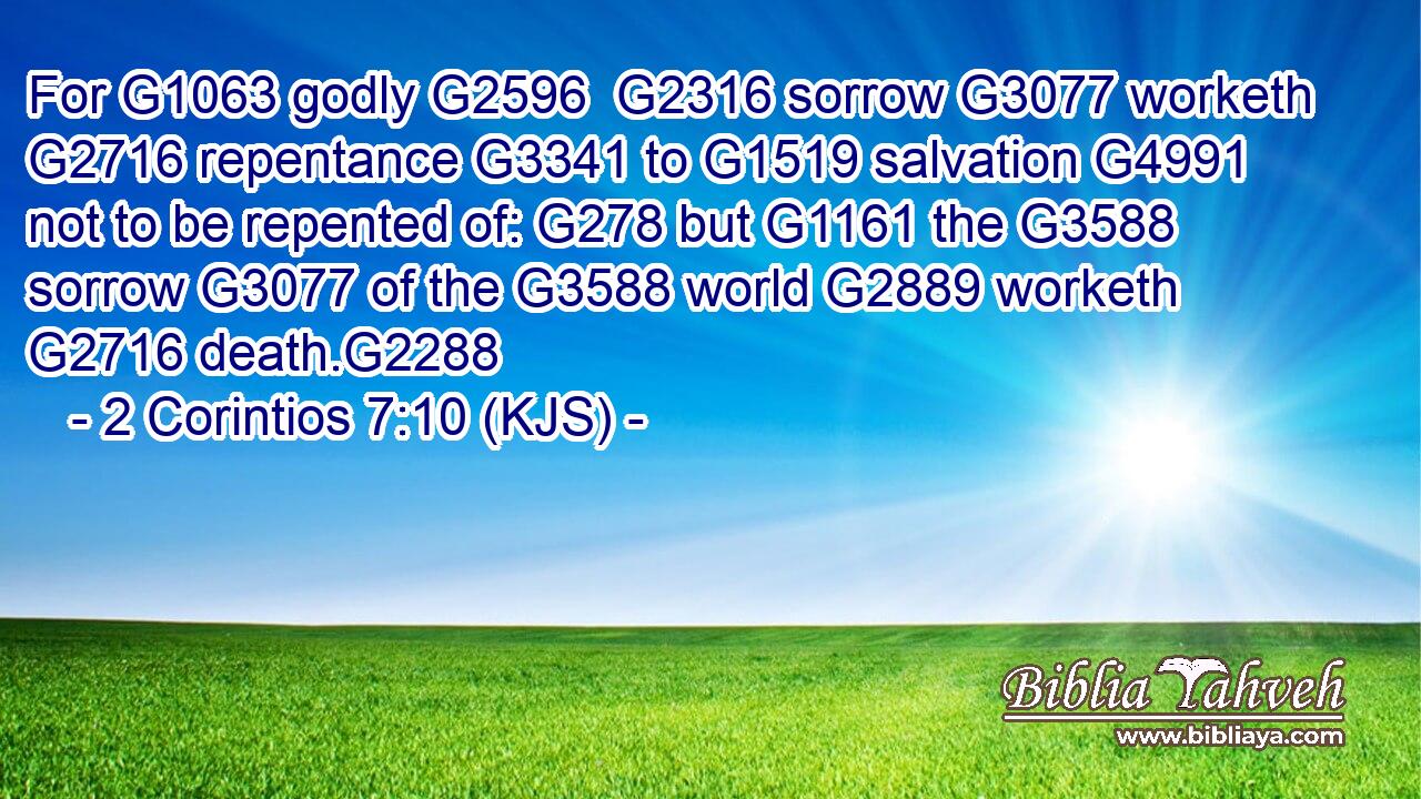 For G1063 godly G2596  G2316 sorrow G3077 worketh G2716 repentance G3341 to G1519 salvation G4991 not to be repented of: G278 but G1161 the G3588 sorrow G3077 of the G3588 world G2889 worketh G2716 death.G2288