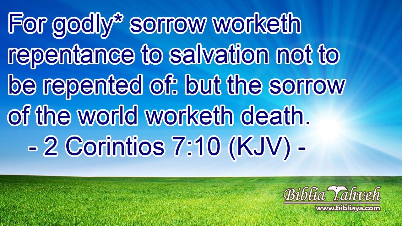For godly* sorrow worketh repentance to salvation not to be repented of: but the sorrow of the world worketh death.