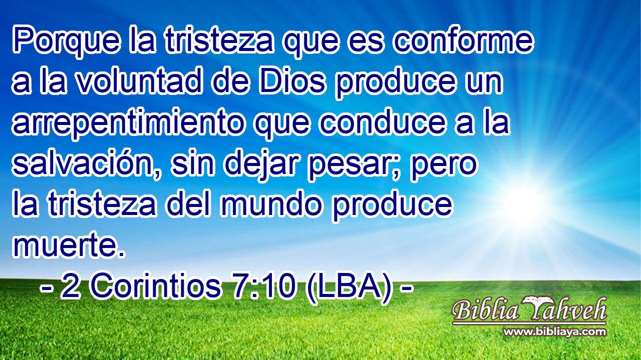 Porque la tristeza que es conforme a la voluntad de Dios produce un arrepentimiento que conduce a la salvación, sin dejar pesar; pero la tristeza del mundo produce muerte.