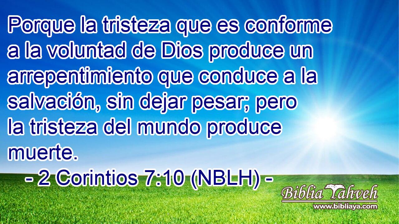  Porque la tristeza que es conforme a la voluntad de Dios produce un arrepentimiento que conduce a la salvación, sin dejar pesar; pero la tristeza del mundo produce muerte. 