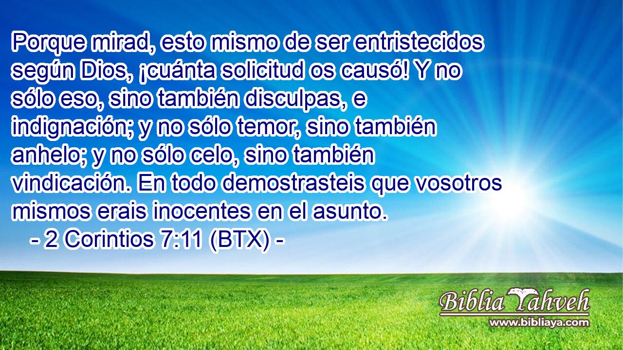 Porque mirad, esto mismo de ser entristecidos según Dios, ¡cuánta solicitud os causó! Y no sólo eso, sino también disculpas, e indignación; y no sólo temor, sino también anhelo; y no sólo celo, sino también vindicación. En todo demostrasteis que vosotros mismos erais inocentes en el asunto.
