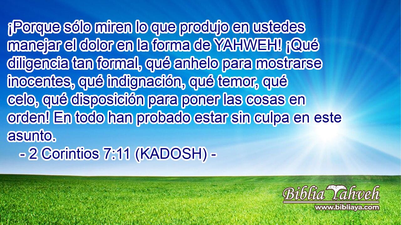  ¡Porque sólo miren lo que produjo en ustedes manejar el dolor en la forma de YAHWEH! ¡Qué diligencia tan formal, qué anhelo para mostrarse inocentes, qué indignación, qué temor, qué celo, qué disposición para poner las cosas en orden! En todo han probado estar sin culpa en este asunto. 
