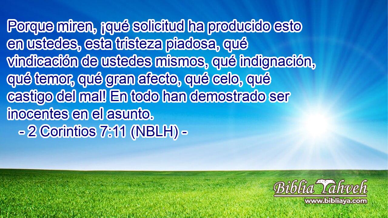  Porque miren, ¡qué solicitud ha producido esto en ustedes, esta tristeza piadosa, qué vindicación de ustedes mismos, qué indignación, qué temor, qué gran afecto, qué celo, qué castigo del mal! En todo han demostrado ser inocentes en el asunto. 