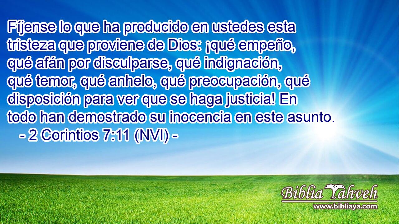 Fíjense lo que ha producido en ustedes esta tristeza que proviene de Dios: ¡qué empeño, qué afán por disculparse, qué indignación, qué temor, qué anhelo, qué preocupación, qué disposición para ver que se haga justicia! En todo han demostrado su inocencia en este asunto. 