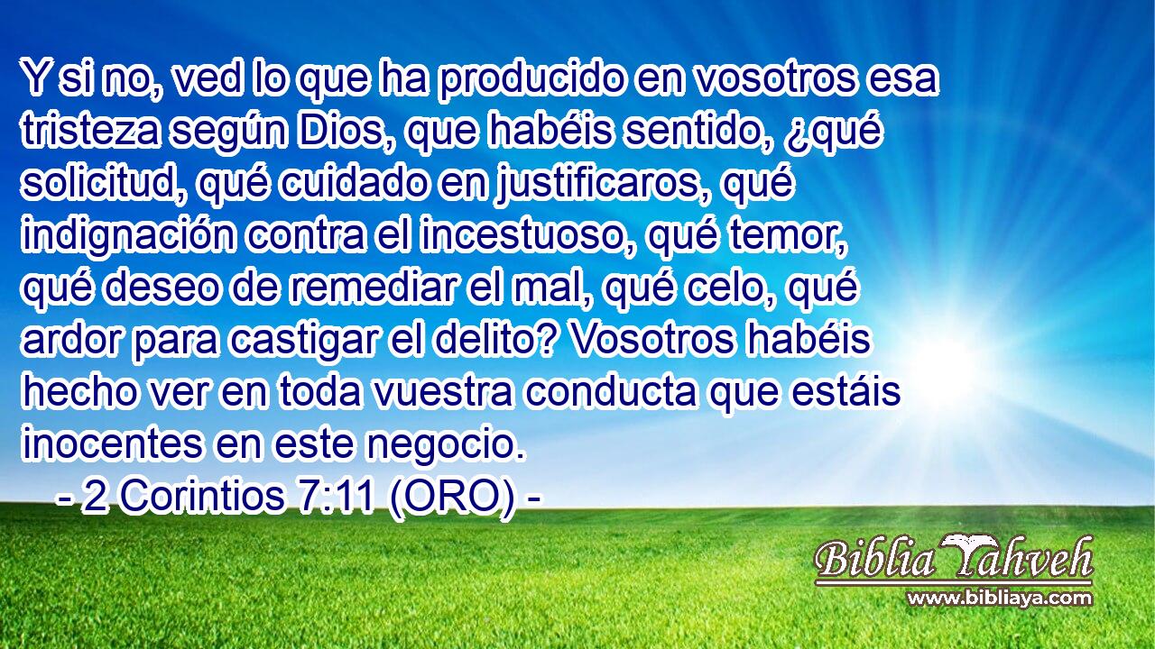  Y si no, ved lo que ha producido en vosotros esa tristeza según Dios, que habéis sentido, ¿qué solicitud, qué cuidado en justificaros, qué indignación contra el incestuoso, qué temor, qué deseo de remediar el mal, qué celo, qué ardor para castigar el delito? Vosotros habéis hecho ver en toda vuestra conducta que estáis inocentes en este negocio. 