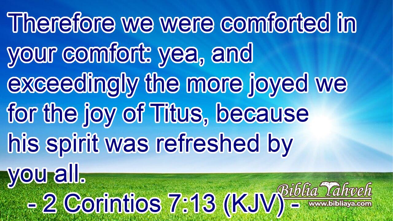 Therefore we were comforted in your comfort: yea, and exceedingly the more joyed we for the joy of Titus, because his spirit was refreshed by you all.