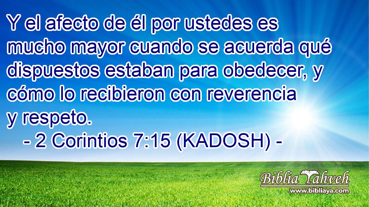  Y el afecto de él por ustedes es mucho mayor cuando se acuerda qué dispuestos estaban para obedecer, y cómo lo recibieron con reverencia y respeto. 