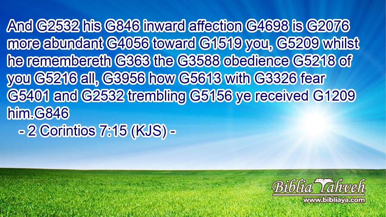 And G2532 his G846 inward affection G4698 is G2076 more abundant G4056 toward G1519 you, G5209 whilst he remembereth G363 the G3588 obedience G5218 of you G5216 all, G3956 how G5613 with G3326 fear G5401 and G2532 trembling G5156 ye received G1209 him.G846
