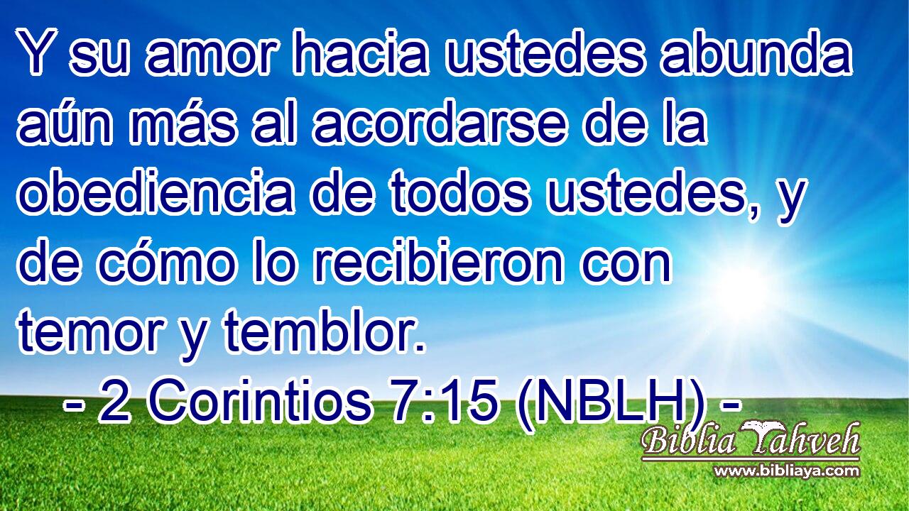  Y su amor hacia ustedes abunda aún más al acordarse de la obediencia de todos ustedes, y de cómo lo recibieron con temor y temblor. 
