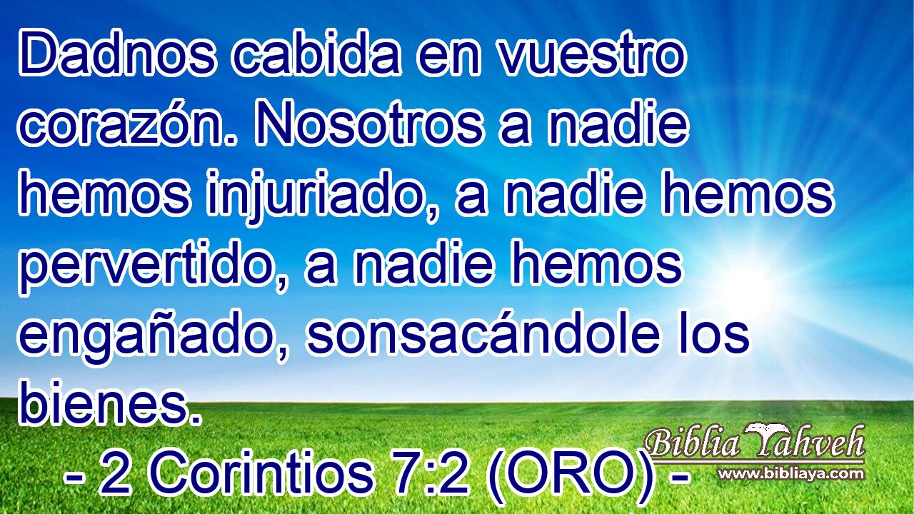  Dadnos cabida en vuestro corazón. Nosotros a nadie hemos injuriado, a nadie hemos pervertido, a nadie hemos engañado, sonsacándole los bienes. 