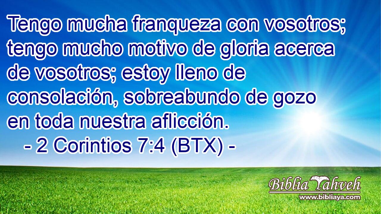 Tengo mucha franqueza con vosotros; tengo mucho motivo de gloria acerca de vosotros; estoy lleno de consolación, sobreabundo de gozo en toda nuestra aflicción.