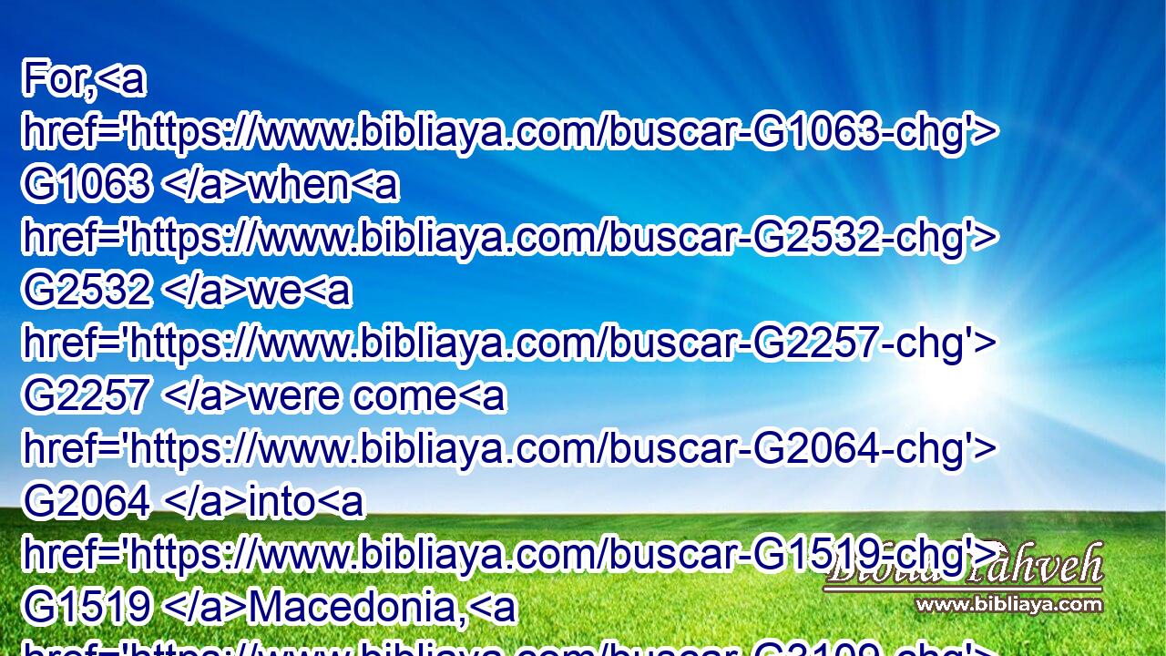 For, G1063 when G2532 we G2257 were come G2064 into G1519 Macedonia, G3109 our G2257 flesh G4561 had G2192 no G3762 rest, G425 but G235 we were troubled G2346 on G1722 every side; G3956 without G1855 were fightings, G3163 within G2081 were fears.G5401