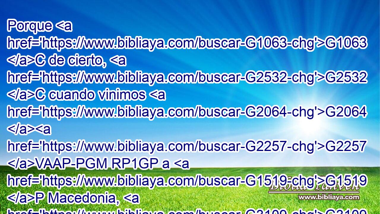Porque G1063 C de cierto, G2532 C cuando vinimos G2064 G2257 VAAP-PGM RP1GP a G1519 P Macedonia, G3109 NASF ningún G3762 JASF reposo G425 NASF tuvo G2192 VRAI3S nuestro G2257 RP1GP cuerpo, G3588 G4561 DNSF NNSF sino G235 C que en G1722 P todo G3956 JDSN fuimos atribulados; G2346 VPPP-PNM de fuera, G1855 B conflictos; G3163 NNPF de dentro, G2081 B temores. G5401 NNPM 