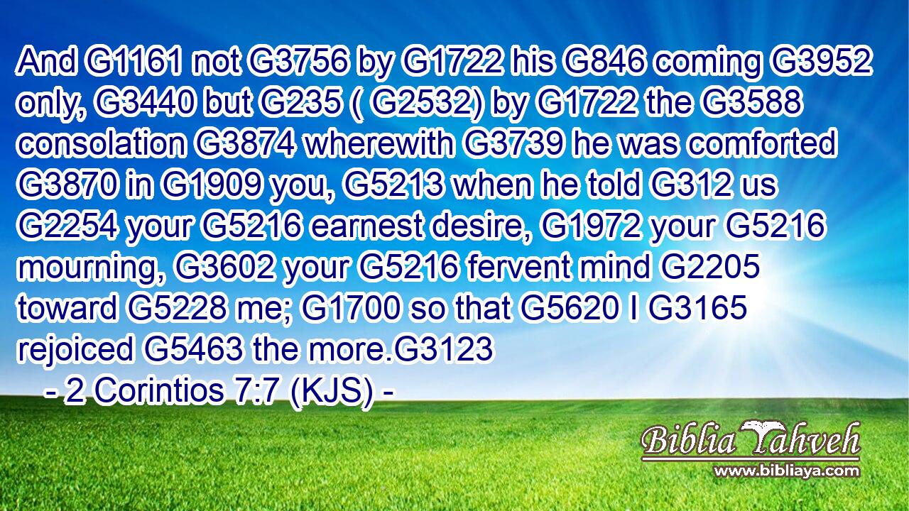 And G1161 not G3756 by G1722 his G846 coming G3952 only, G3440 but G235 ( G2532) by G1722 the G3588 consolation G3874 wherewith G3739 he was comforted G3870 in G1909 you, G5213 when he told G312 us G2254 your G5216 earnest desire, G1972 your G5216 mourning, G3602 your G5216 fervent mind G2205 toward G5228 me; G1700 so that G5620 I G3165 rejoiced G5463 the more.G3123