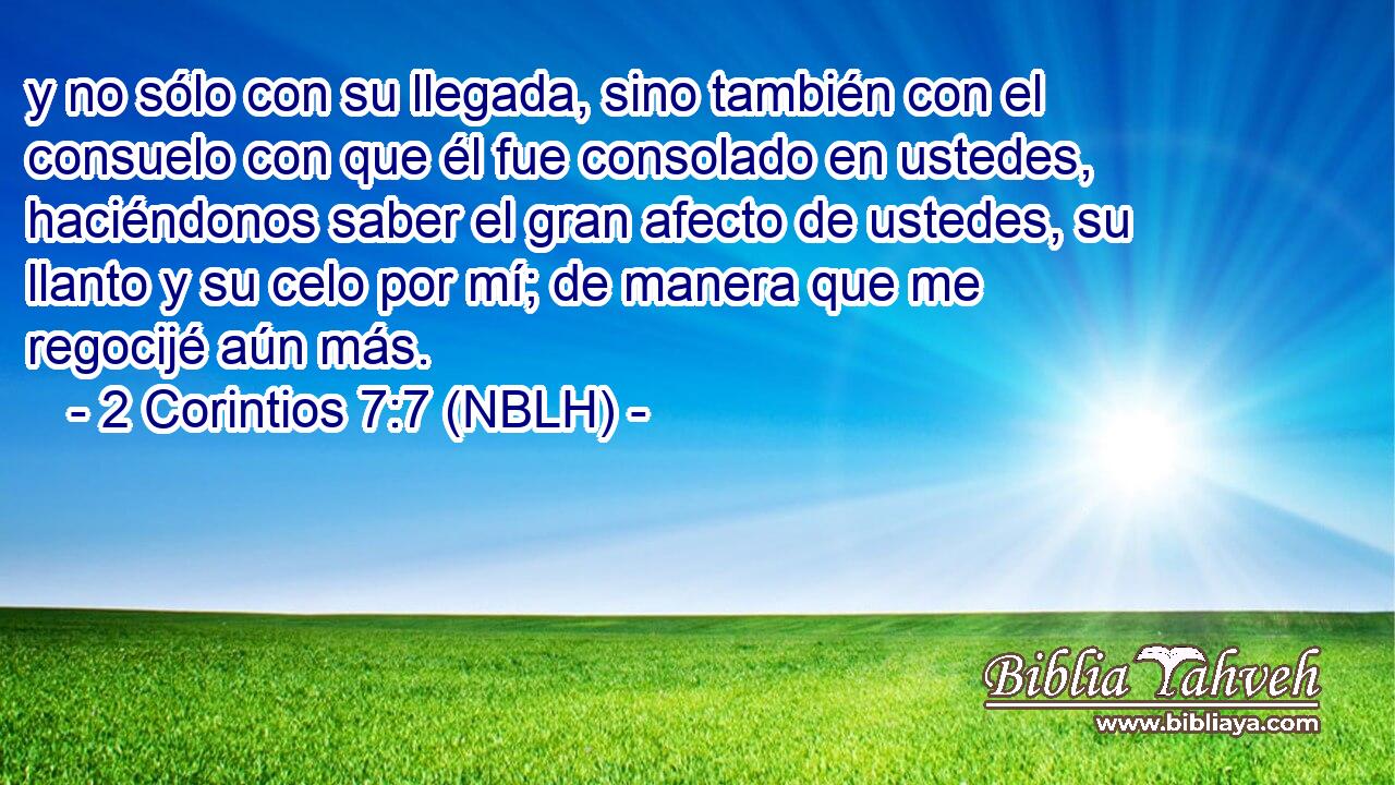  y no sólo con su llegada, sino también con el consuelo con que él fue consolado en ustedes, haciéndonos saber el gran afecto de ustedes, su llanto y su celo por mí; de manera que me regocijé aún más. 