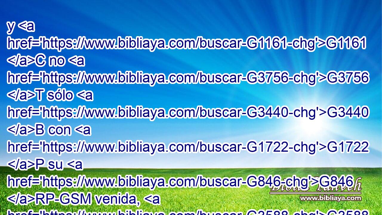 y G1161 C no G3756 T sólo G3440 B con G1722 P su G846 RP-GSM venida, G3588 G3952 DDSF NDSF sino G235 C también G2532 C con G1722 P la G3588 DDSF consolación G3874 NDSF con que G3739 RR-DSF él había sido consolado G3870 VAPI3S en G1909 P cuanto a vosotros, G5213 RP2DP haciéndonos saber G312 G2254 VPAP-SNM RP1DP vuestro G5216 RP2GP gran afecto, G3588 G1972 DASF NASF vuestro G5216 RP2GP llanto, G3588 G3602 DASM NASM vuestra G5216 RP2GP solicitud G3588 G2205 DASM NASM 