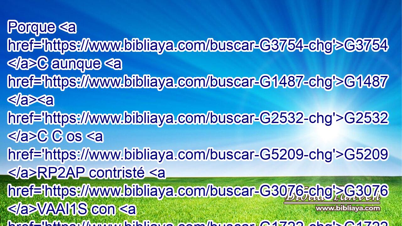 Porque G3754 C aunque G1487 G2532 C C os G5209 RP2AP contristé G3076 VAAI1S con G1722 P la G3588 DDSF carta, G1992 NDSF no G3756 T me pesa, G3338 VPUI1S aunque G1487 G2532 C C entonces lo lamenté; G3338 VIUI1S porque G1063 C veo G991 VPAI1S que G3754 C aquella G1565 RD-NSF carta, G3588 G1992 DNSF NNSF aunque G1487 G2532 C C por G4314 P algún tiempo, G5610 NASF os G5209 RP2AP contristó. G3076 VAAI3S 