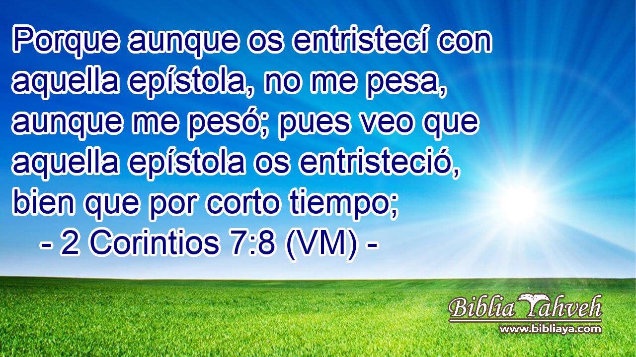  Porque aunque os entristecí con aquella epístola, no me pesa, aunque me pesó; pues veo que aquella epístola os entristeció, bien que por corto tiempo; 