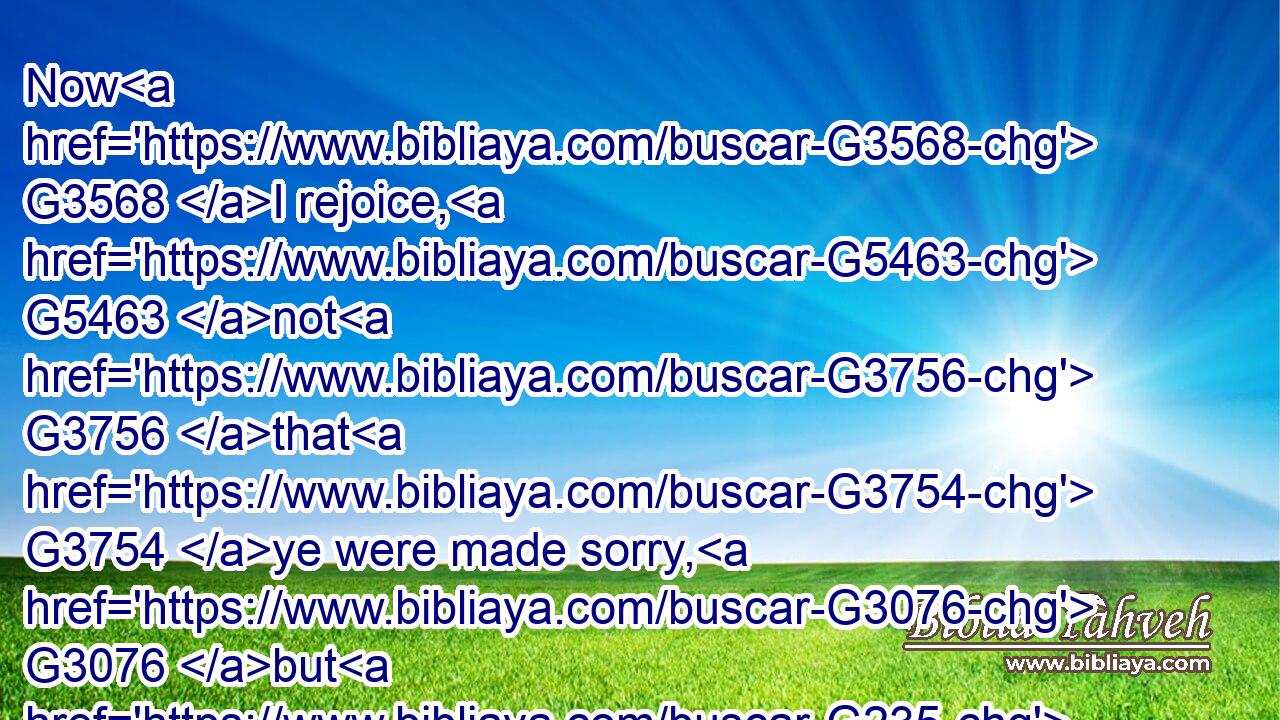 Now G3568 I rejoice, G5463 not G3756 that G3754 ye were made sorry, G3076 but G235 that G3754 ye sorrowed G3076 to G1519 repentance: G3341 for G1063 ye were made sorry G3076 after a godly manner, G2596  G2316 that G2443 ye might receive damage G2210 by G1537 us G2257 in G1722 nothing.G3367