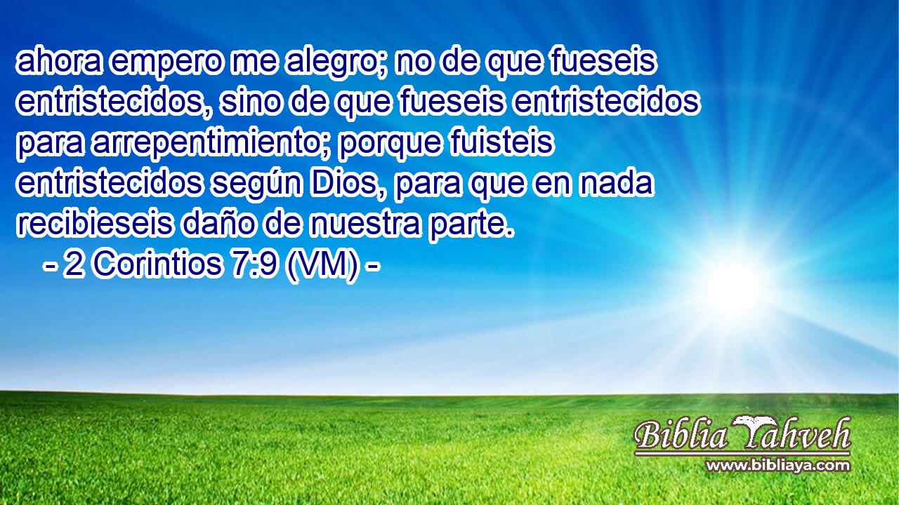  ahora empero me alegro; no de que fueseis entristecidos, sino de que fueseis entristecidos para arrepentimiento; porque fuisteis entristecidos según Dios, para que en nada recibieseis daño de nuestra parte. 