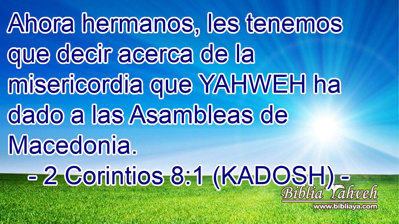  Ahora hermanos, les tenemos que decir acerca de la misericordia que YAHWEH ha dado a las Asambleas de Macedonia. 