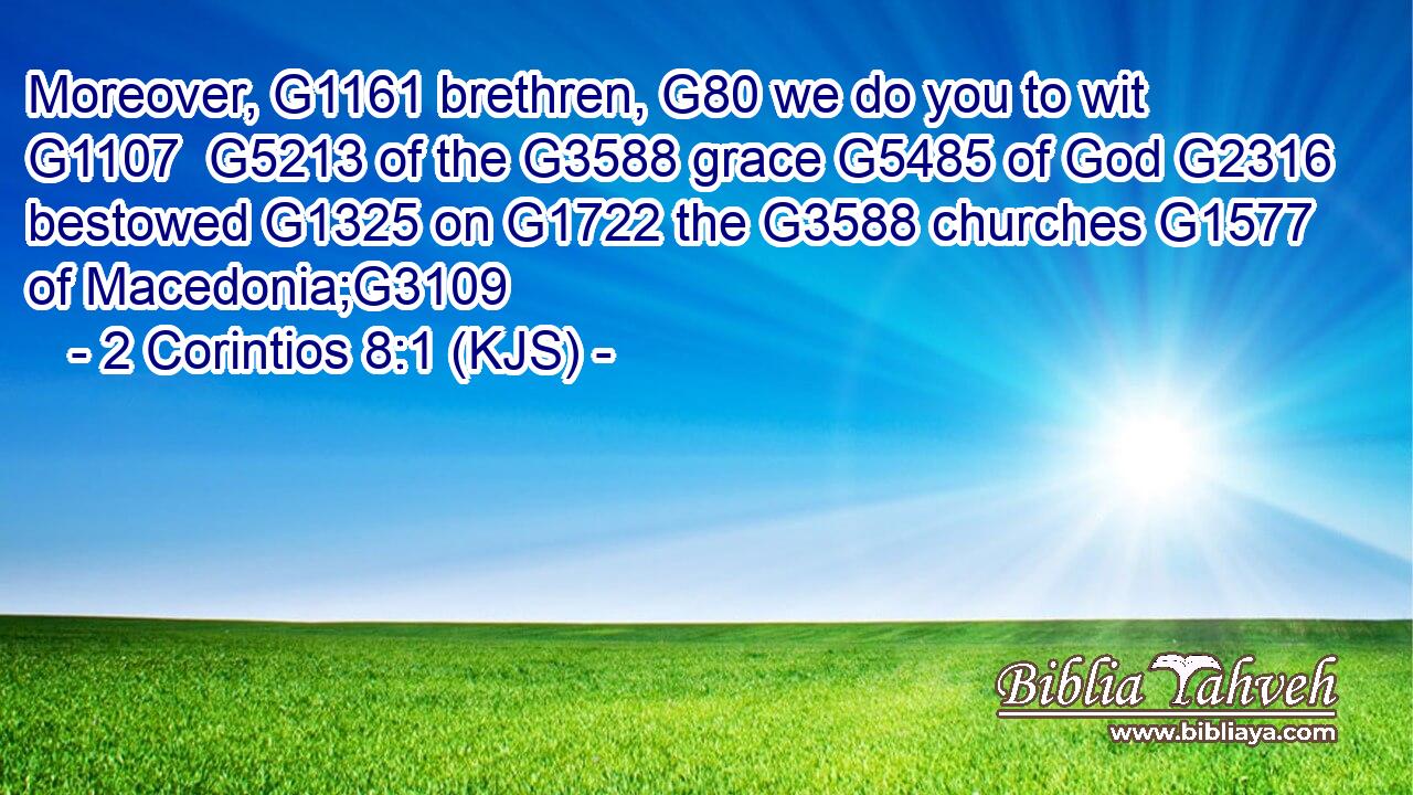 Moreover, G1161 brethren, G80 we do you to wit G1107  G5213 of the G3588 grace G5485 of God G2316 bestowed G1325 on G1722 the G3588 churches G1577 of Macedonia;G3109