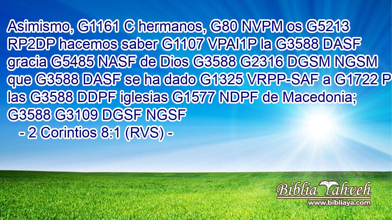 Asimismo, G1161 C hermanos, G80 NVPM os G5213 RP2DP hacemos saber G1107 VPAI1P la G3588 DASF gracia G5485 NASF de Dios G3588 G2316 DGSM NGSM que G3588 DASF se ha dado G1325 VRPP-SAF a G1722 P las G3588 DDPF iglesias G1577 NDPF de Macedonia; G3588 G3109 DGSF NGSF 