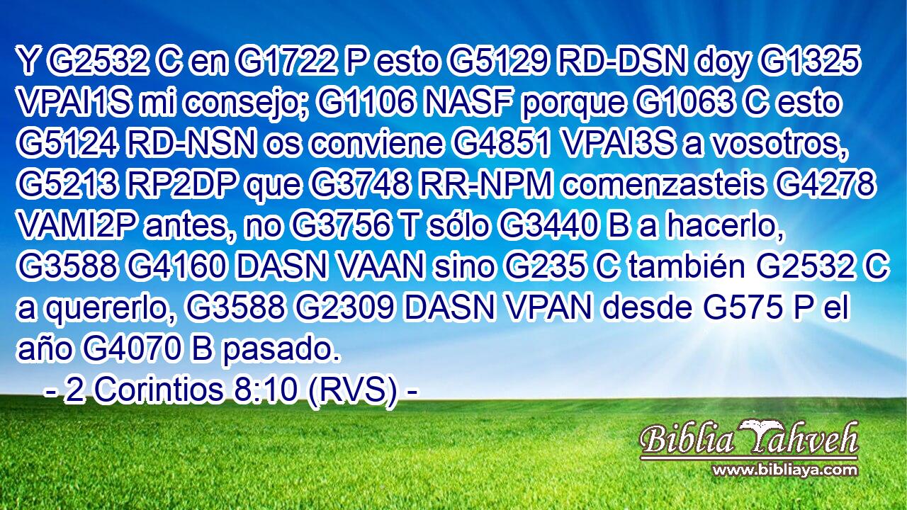 Y G2532 C en G1722 P esto G5129 RD-DSN doy G1325 VPAI1S mi consejo; G1106 NASF porque G1063 C esto G5124 RD-NSN os conviene G4851 VPAI3S a vosotros, G5213 RP2DP que G3748 RR-NPM comenzasteis G4278 VAMI2P antes, no G3756 T sólo G3440 B a hacerlo, G3588 G4160 DASN VAAN sino G235 C también G2532 C a quererlo, G3588 G2309 DASN VPAN desde G575 P el año G4070 B pasado. 
