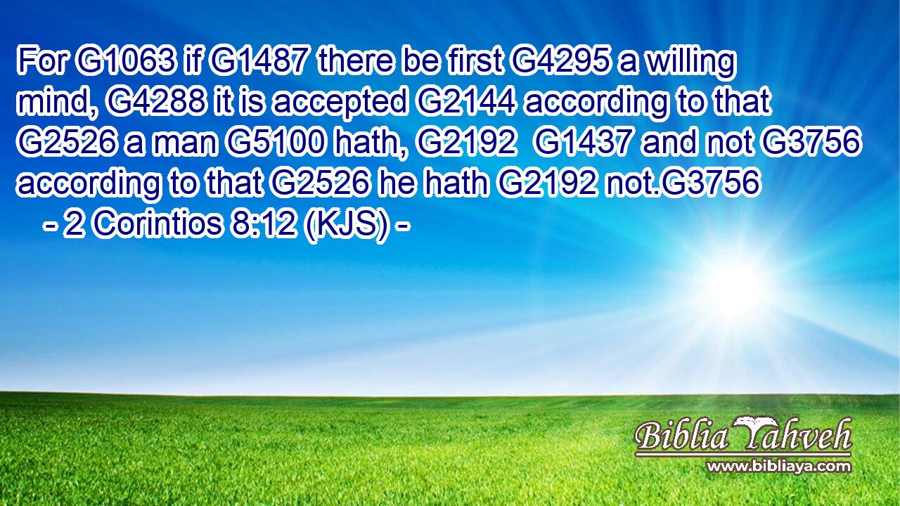 For G1063 if G1487 there be first G4295 a willing mind, G4288 it is accepted G2144 according to that G2526 a man G5100 hath, G2192  G1437 and not G3756 according to that G2526 he hath G2192 not.G3756