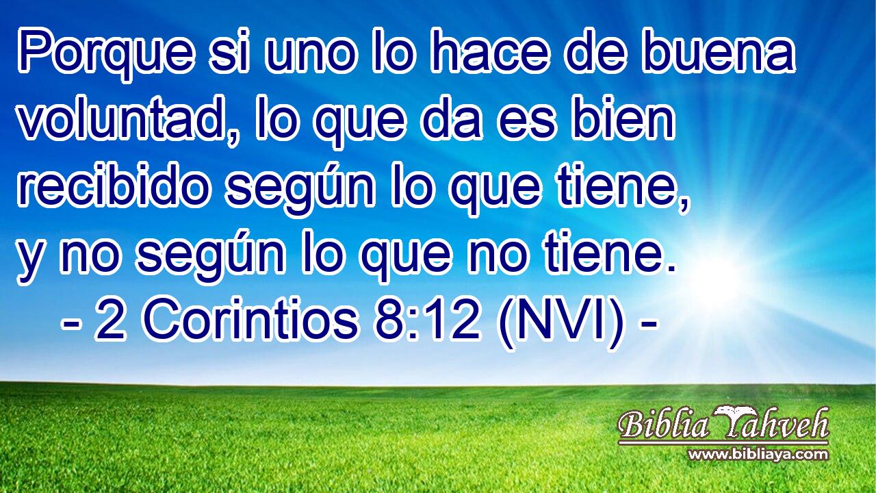  Porque si uno lo hace de buena voluntad, lo que da es bien recibido según lo que tiene, y no según lo que no tiene. 