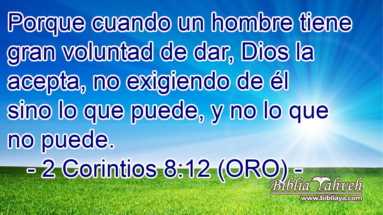  Porque cuando un hombre tiene gran voluntad de dar, Dios la acepta, no exigiendo de él sino lo que puede, y no lo que no puede. 