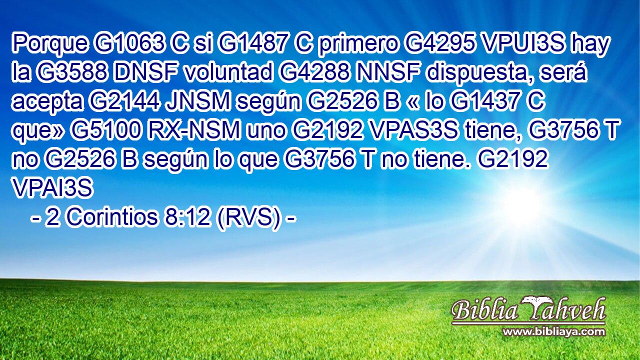 Porque G1063 C si G1487 C primero G4295 VPUI3S hay la G3588 DNSF voluntad G4288 NNSF dispuesta, será acepta G2144 JNSM según G2526 B « lo G1437 C que» G5100 RX-NSM uno G2192 VPAS3S tiene, G3756 T no G2526 B según lo que G3756 T no tiene. G2192 VPAI3S 