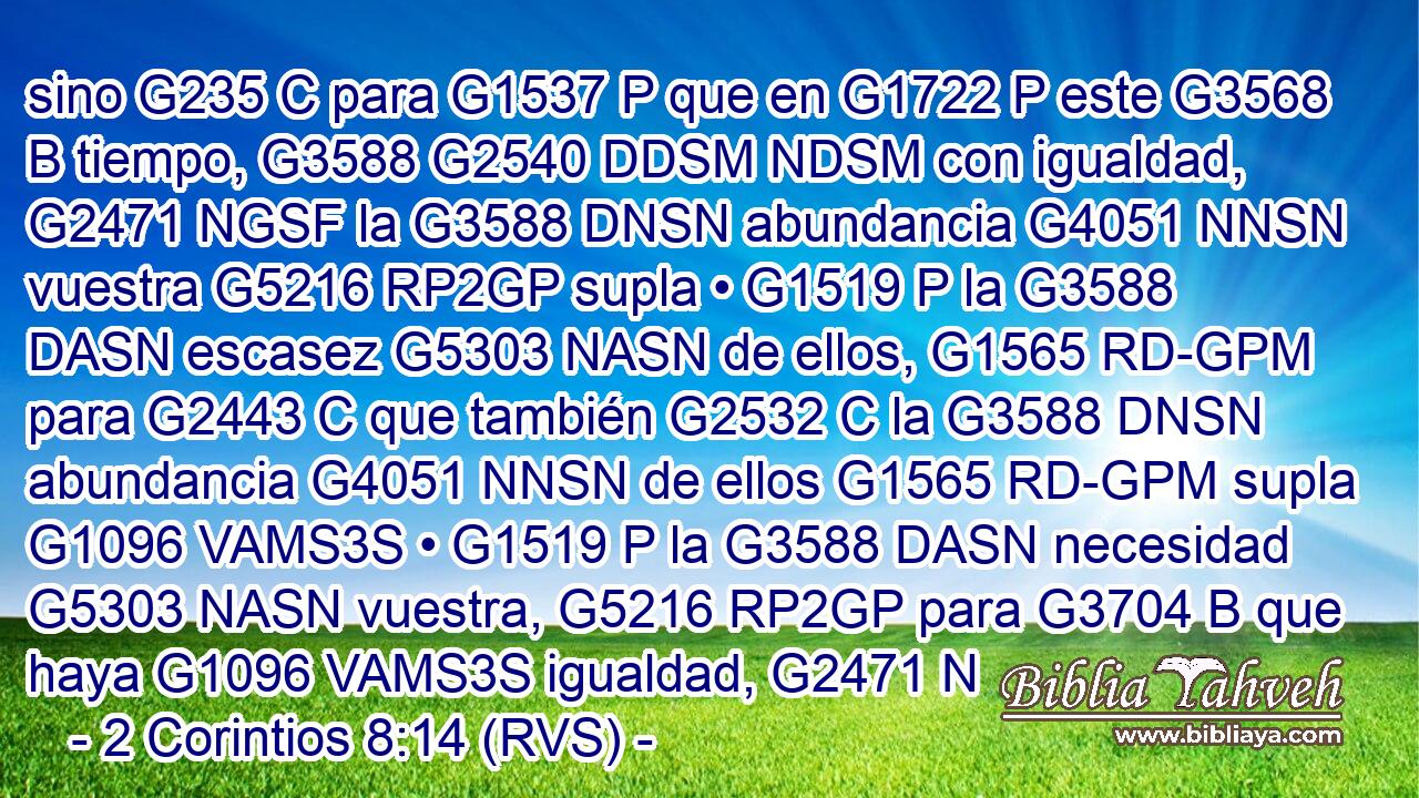 sino G235 C para G1537 P que en G1722 P este G3568 B tiempo, G3588 G2540 DDSM NDSM con igualdad, G2471 NGSF la G3588 DNSN abundancia G4051 NNSN vuestra G5216 RP2GP supla • G1519 P la G3588 DASN escasez G5303 NASN de ellos, G1565 RD-GPM para G2443 C que también G2532 C la G3588 DNSN abundancia G4051 NNSN de ellos G1565 RD-GPM supla G1096 VAMS3S • G1519 P la G3588 DASN necesidad G5303 NASN vuestra, G5216 RP2GP para G3704 B que haya G1096 VAMS3S igualdad, G2471 N